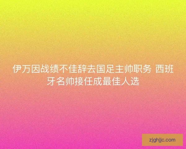 伊万因战绩不佳辞去国足主帅职务 西班牙名帅接任成最佳人选