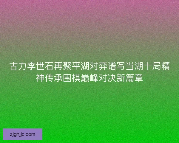 古力李世石再聚平湖对弈谱写当湖十局精神传承围棋巅峰对决新篇章