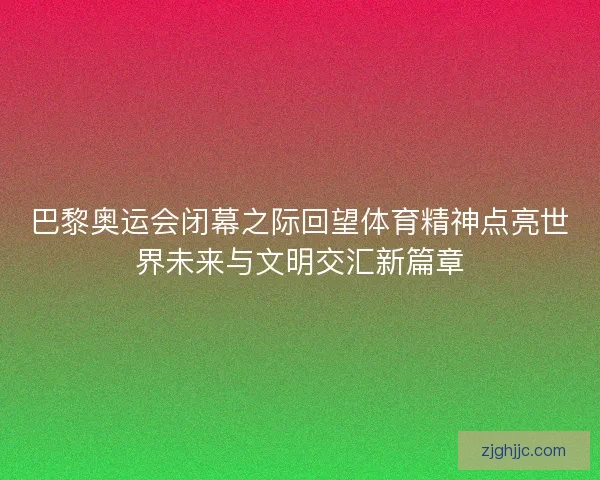 巴黎奥运会闭幕之际回望体育精神点亮世界未来与文明交汇新篇章